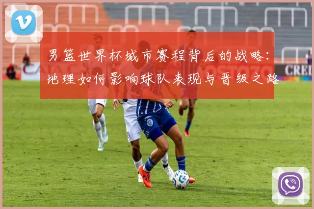 男篮世界杯城市赛程背后的战略：地理如何影响球队表现与晋级之路