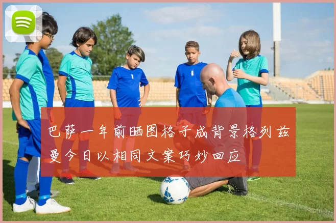 巴萨一年前晒图格子成背景格列兹曼今日以相同文案巧妙回应
