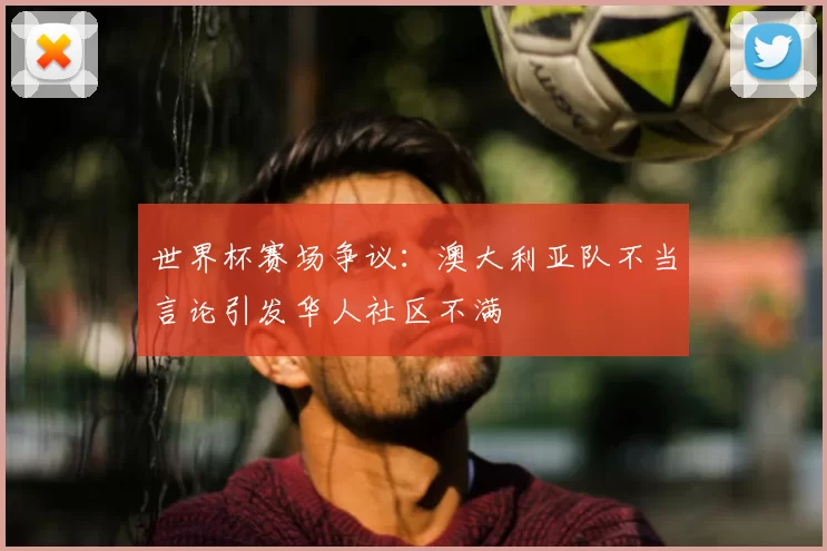 世界杯赛场争议：澳大利亚队不当言论引发华人社区不满