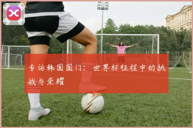 专访韩国国门:世界杯征程中的挑战与荣耀