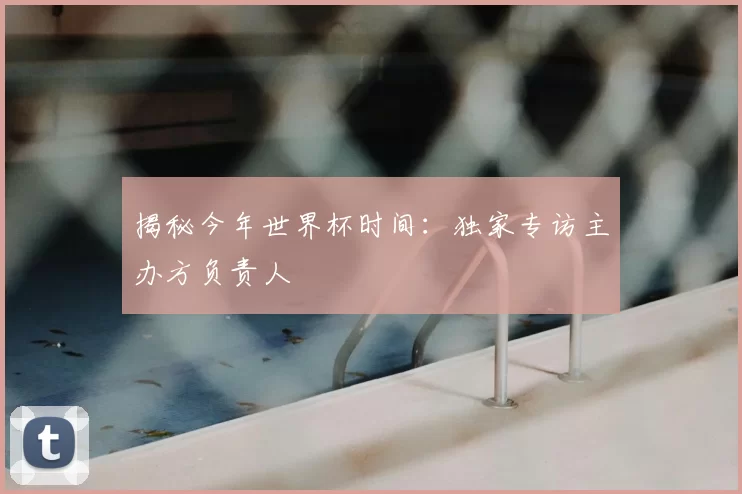 揭秘今年世界杯时间:独家专访主办方负责人