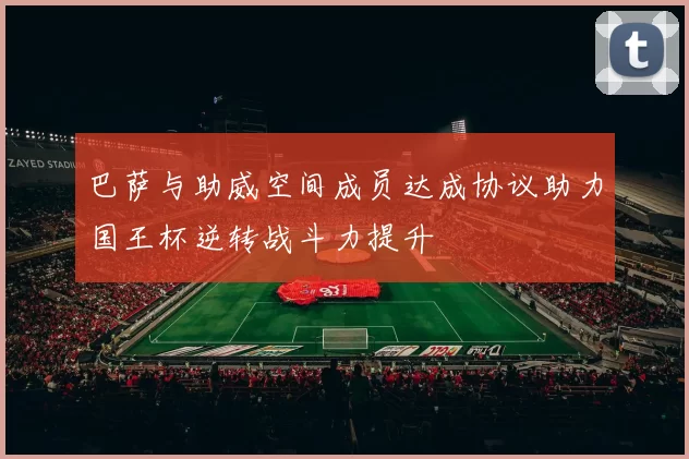 巴萨与助威空间成员达成协议助力国王杯逆转战斗力提升