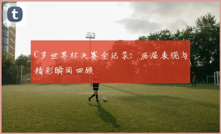 C罗世界杯决赛全记录：历届表现与精彩瞬间回顾