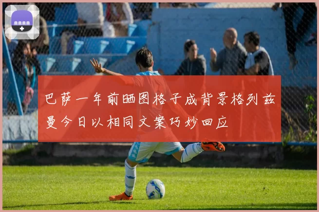 巴萨一年前晒图格子成背景格列兹曼今日以相同文案巧妙回应