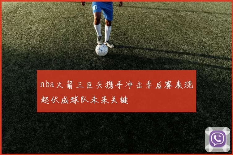 nba火箭三巨头携手冲击季后赛表现起伏成球队未来关键