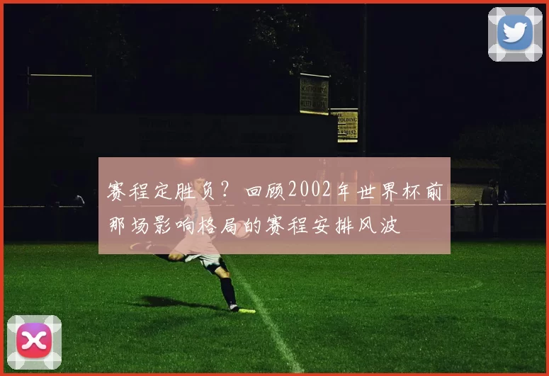 赛程定胜负?回顾2002年世界杯前那场影响格局的赛程安排风波