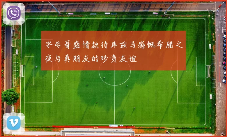 字母哥盛情款待库兹马感慨希腊之夜与真朋友的珍贵友谊