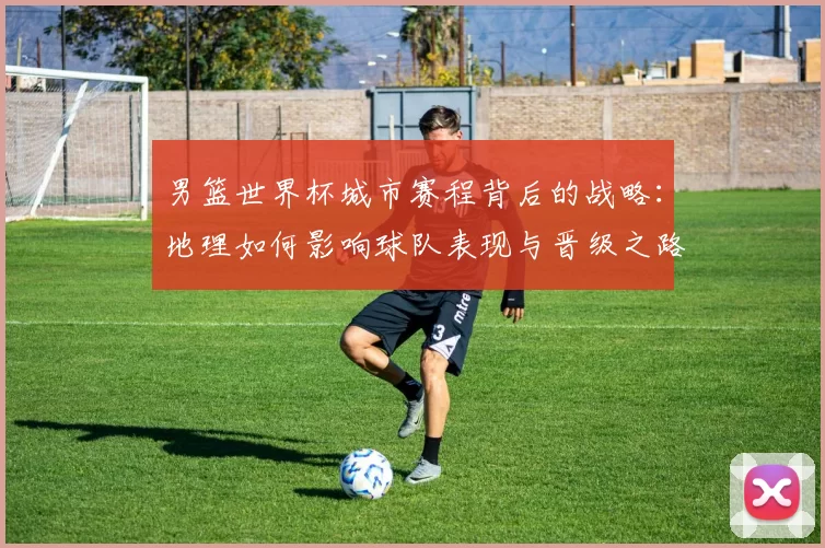 男篮世界杯城市赛程背后的战略：地理如何影响球队表现与晋级之路
