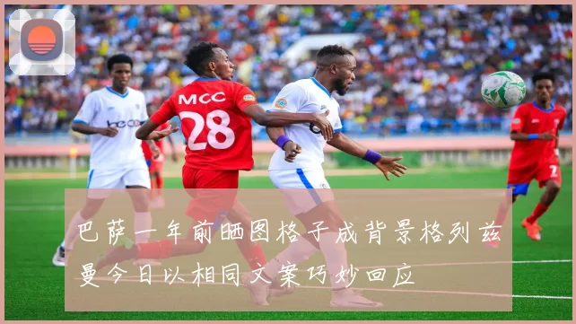 巴萨一年前晒图格子成背景格列兹曼今日以相同文案巧妙回应