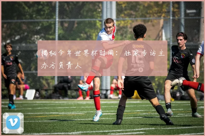 揭秘今年世界杯时间:独家专访主办方负责人