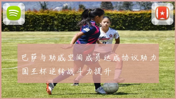 巴萨与助威空间成员达成协议助力国王杯逆转战斗力提升