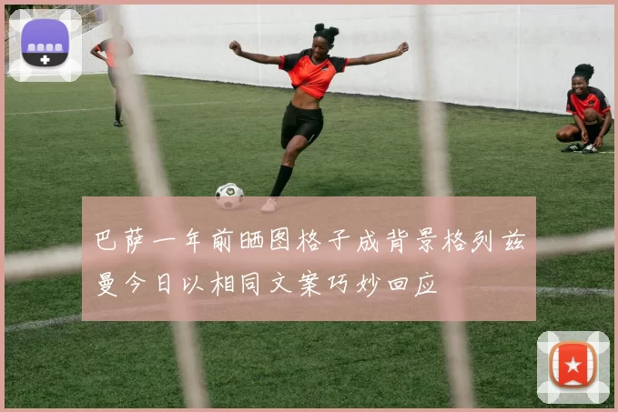 巴萨一年前晒图格子成背景格列兹曼今日以相同文案巧妙回应