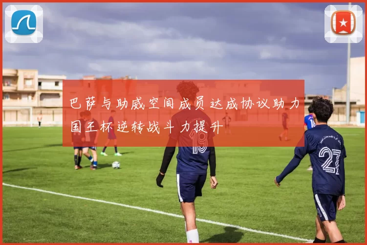 巴萨与助威空间成员达成协议助力国王杯逆转战斗力提升