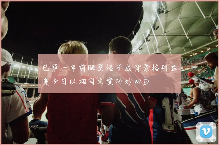 巴萨一年前晒图格子成背景格列兹曼今日以相同文案巧妙回应