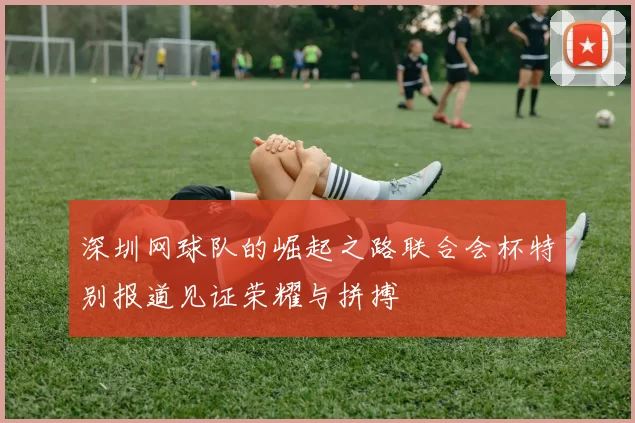 深圳网球队的崛起之路联合会杯特别报道见证荣耀与拼搏