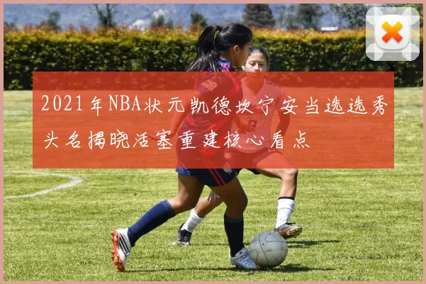 2021年NBA状元凯德坎宁安当选选秀头名揭晓活塞重建核心看点