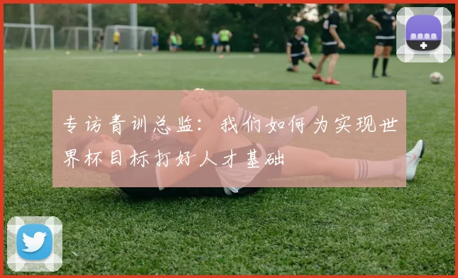 专访青训总监:我们如何为实现世界杯目标打好人才基础