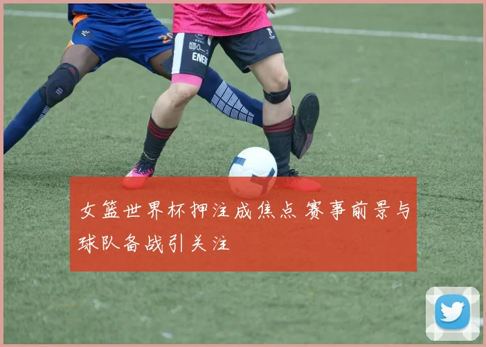 女篮世界杯押注成焦点 赛事前景与球队备战引关注