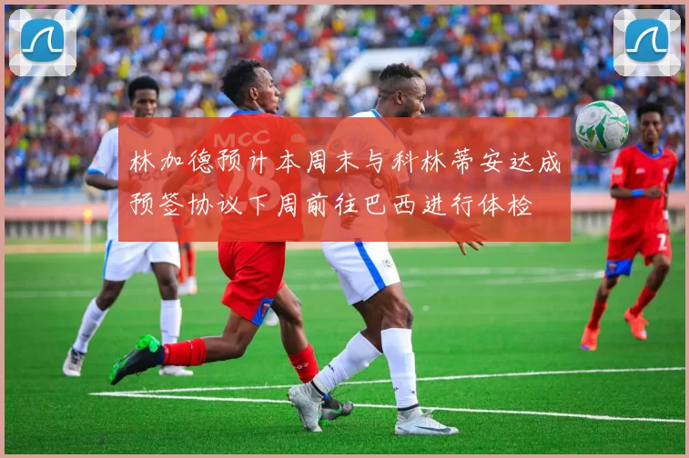 林加德预计本周末与科林蒂安达成预签协议下周前往巴西进行体检