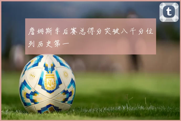 詹姆斯季后赛总得分突破八千分位列历史第一