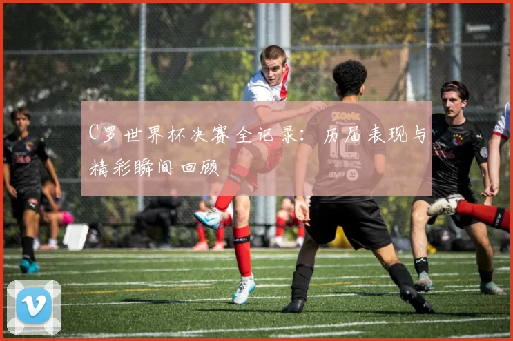 C罗世界杯决赛全记录：历届表现与精彩瞬间回顾