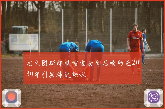 尤文图斯即将官宣麦肯尼续约至2030年引发球迷热议