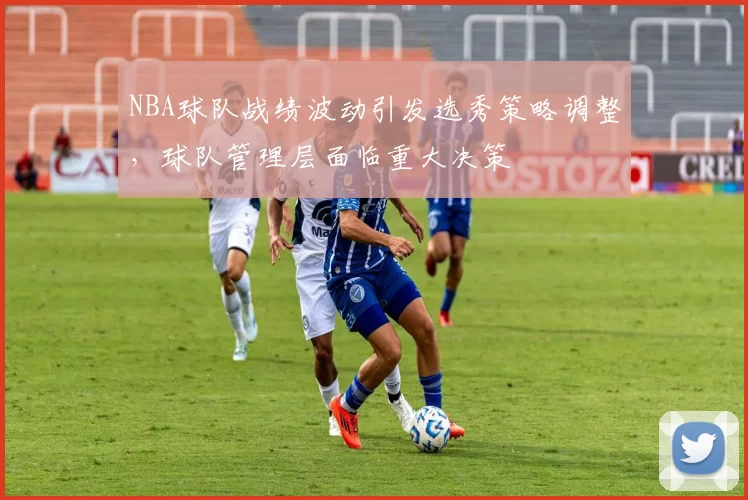 NBA球队战绩波动引发选秀策略调整,球队管理层面临重大决策