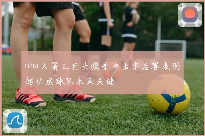 nba火箭三巨头携手冲击季后赛表现起伏成球队未来关键