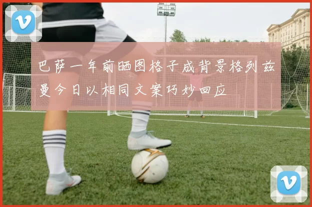 巴萨一年前晒图格子成背景格列兹曼今日以相同文案巧妙回应