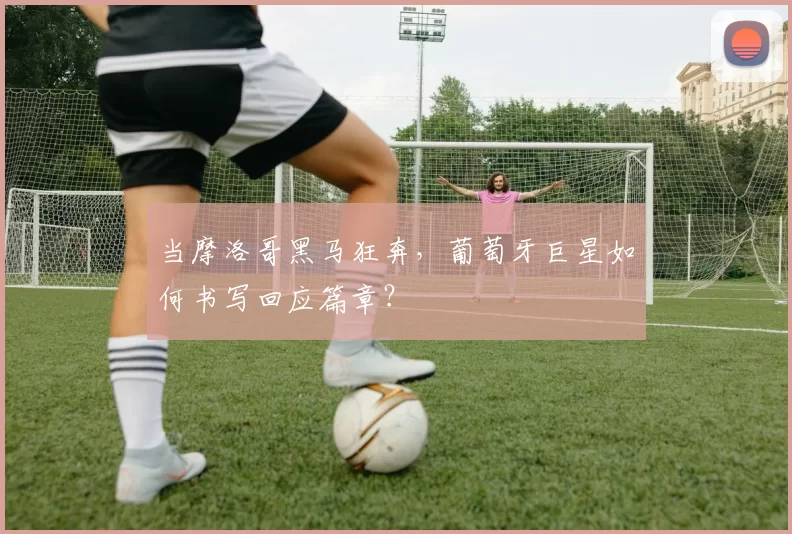 当摩洛哥黑马狂奔,葡萄牙巨星如何书写回应篇章?