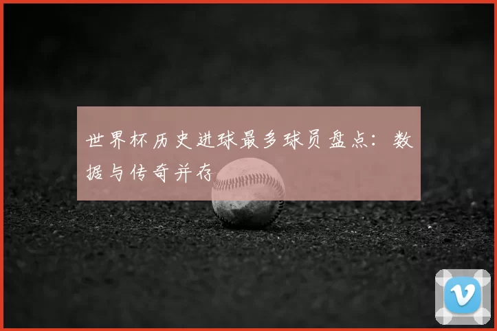 世界杯历史进球最多球员盘点:数据与传奇并存
