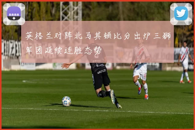英格兰对阵北马其顿比分出炉三狮军团延续连胜态势