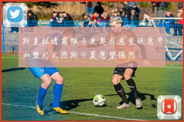 斯基拉透露维卡里奥有意重返意甲加盟尤文图斯今夏愿望强烈