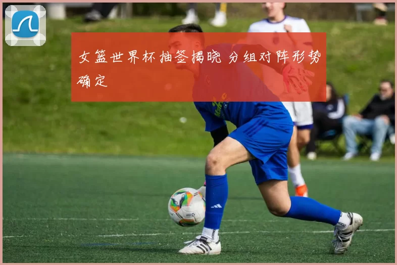 女篮世界杯抽签揭晓 分组对阵形势确定