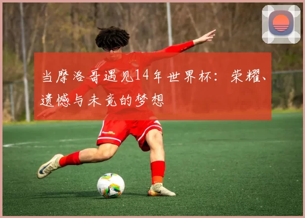 当摩洛哥遇见14年世界杯：荣耀、遗憾与未竟的梦想