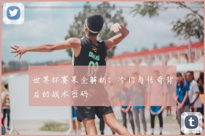 世界杯赛果全解析:冷门与传奇背后的战术密码