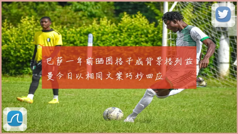 巴萨一年前晒图格子成背景格列兹曼今日以相同文案巧妙回应