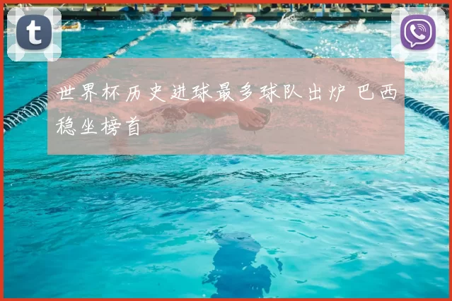 世界杯历史进球最多球队出炉 巴西稳坐榜首