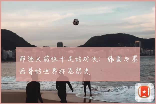 那场火药味十足的对决：韩国与墨西哥的世界杯恩怨史