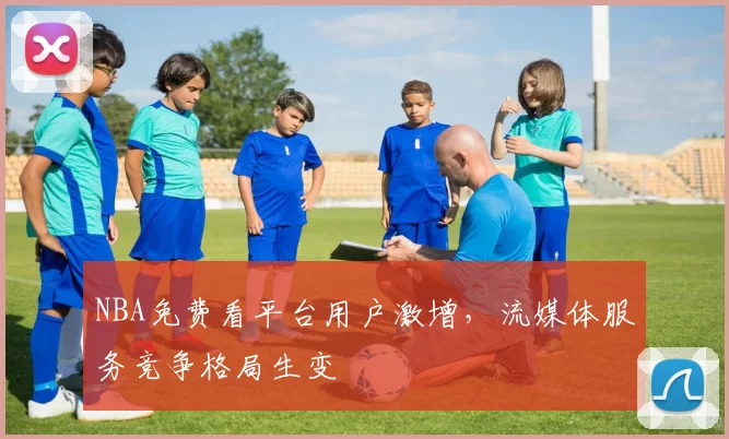 NBA免费看平台用户激增，流媒体服务竞争格局生变