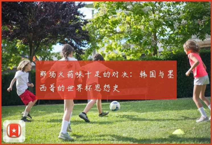 那场火药味十足的对决:韩国与墨西哥的世界杯恩怨史