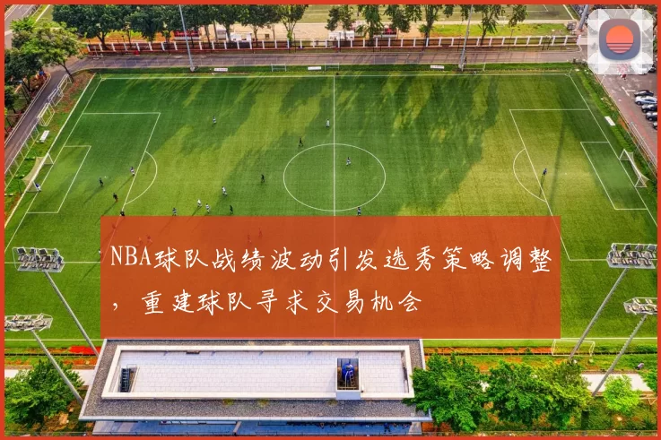 NBA球队战绩波动引发选秀策略调整，重建球队寻求交易机会