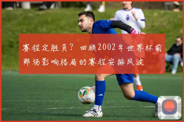 赛程定胜负？回顾2002年世界杯前那场影响格局的赛程安排风波