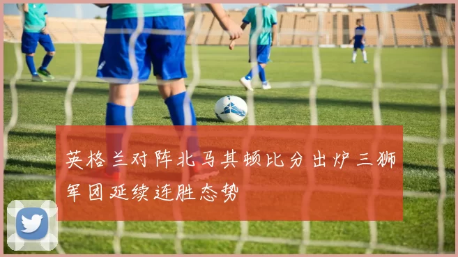 英格兰对阵北马其顿比分出炉三狮军团延续连胜态势