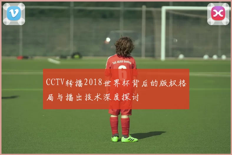 CCTV转播2018世界杯背后的版权格局与播出技术深度探讨