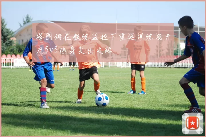 塔图姆在教练监控下重返训练场开启5v5热身复出之路