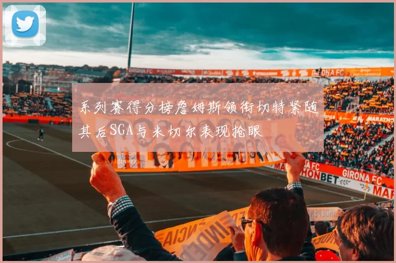 系列赛得分榜詹姆斯领衔切特紧随其后SGA与米切尔表现抢眼